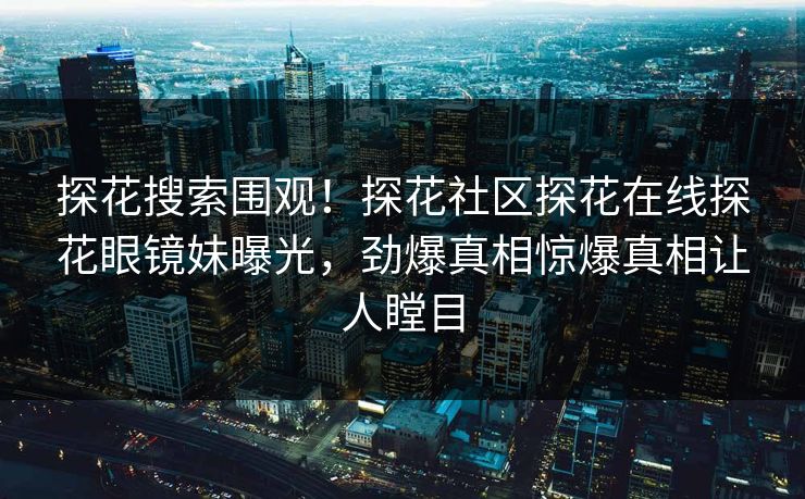 探花搜索围观！探花社区探花在线探花眼镜妹曝光，劲爆真相惊爆真相让人瞠目