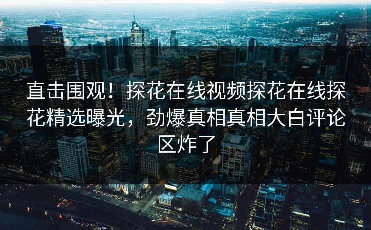 直击围观！探花在线视频探花在线探花精选曝光，劲爆真相真相大白评论区炸了