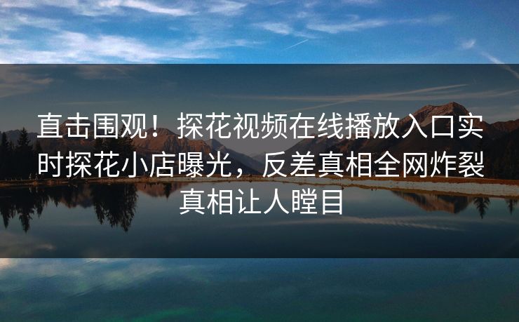 直击围观！探花视频在线播放入口实时探花小店曝光，反差真相全网炸裂真相让人瞠目