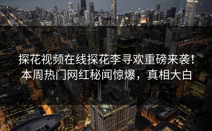 探花视频在线探花李寻欢重磅来袭！本周热门网红秘闻惊爆，真相大白