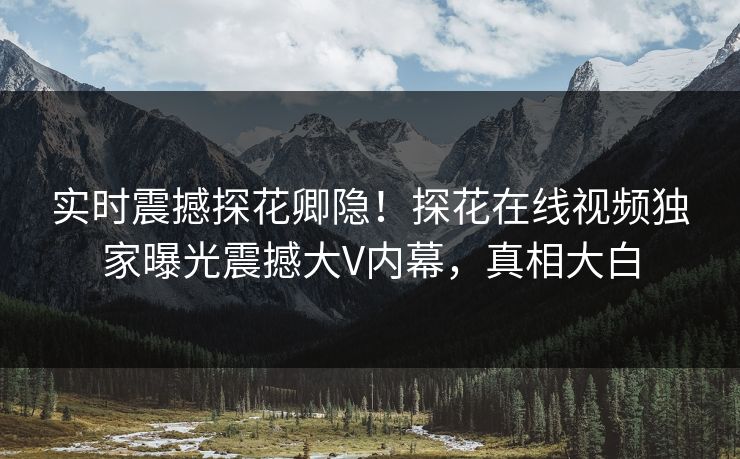 实时震撼探花卿隐！探花在线视频独家曝光震撼大V内幕，真相大白