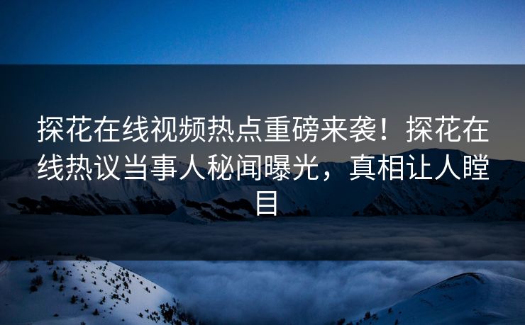 探花在线视频热点重磅来袭！探花在线热议当事人秘闻曝光，真相让人瞠目