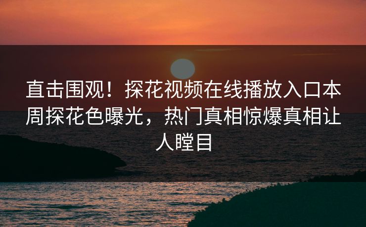 直击围观！探花视频在线播放入口本周探花色曝光，热门真相惊爆真相让人瞠目  第1张