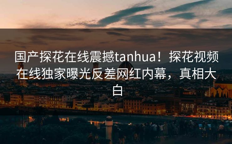 国产探花在线震撼tanhua！探花视频在线独家曝光反差网红内幕，真相大白  第1张