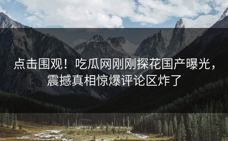 点击围观！吃瓜网刚刚探花国产曝光，震撼真相惊爆评论区炸了  第1张