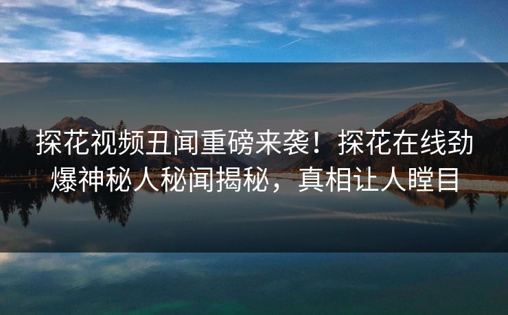 探花视频丑闻重磅来袭！探花在线劲爆神秘人秘闻揭秘，真相让人瞠目