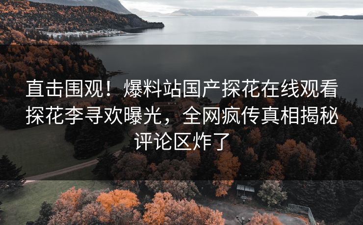 直击围观！爆料站国产探花在线观看探花李寻欢曝光，全网疯传真相揭秘评论区炸了