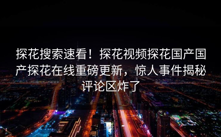 探花搜索速看！探花视频探花国产国产探花在线重磅更新，惊人事件揭秘评论区炸了
