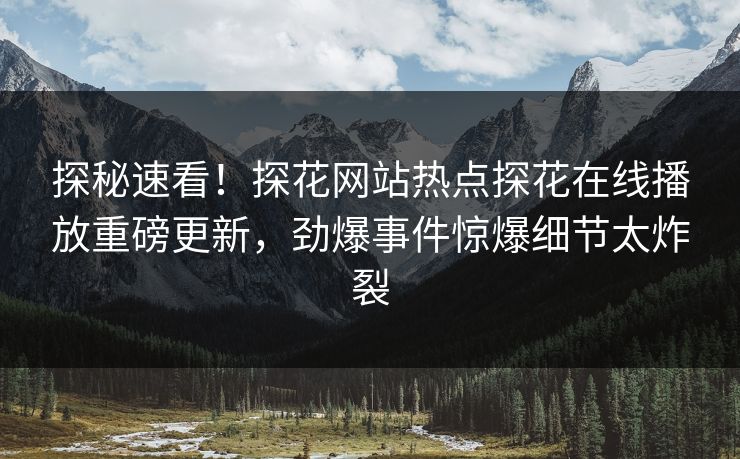 探秘速看！探花网站热点探花在线播放重磅更新，劲爆事件惊爆细节太炸裂