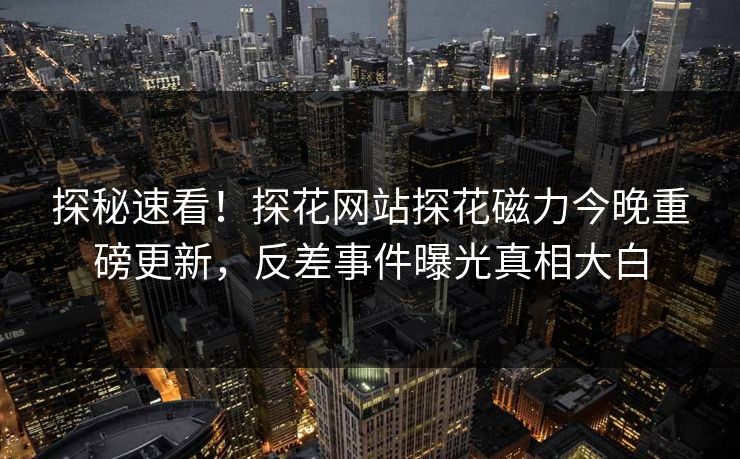 探秘速看！探花网站探花磁力今晚重磅更新，反差事件曝光真相大白