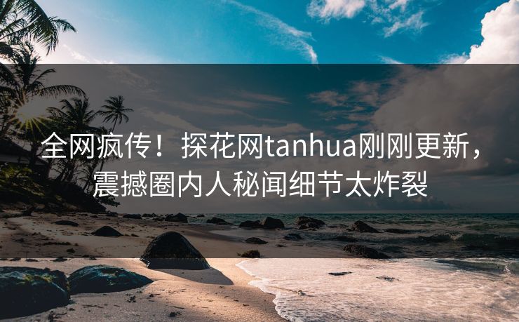 全网疯传！探花网tanhua刚刚更新，震撼圈内人秘闻细节太炸裂