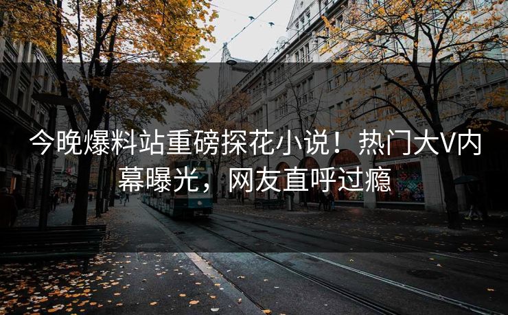 今晚爆料站重磅探花小说！热门大V内幕曝光，网友直呼过瘾  第1张