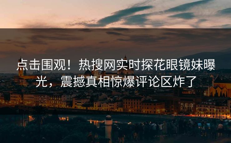 点击围观！热搜网实时探花眼镜妹曝光，震撼真相惊爆评论区炸了  第1张