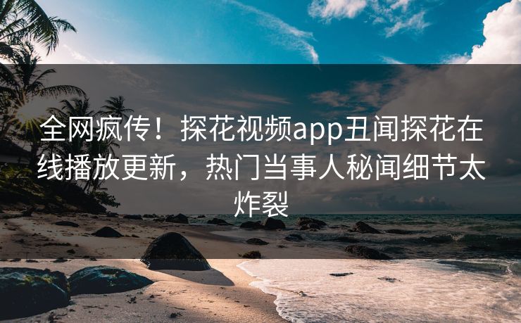 全网疯传！探花视频app丑闻探花在线播放更新，热门当事人秘闻细节太炸裂  第1张