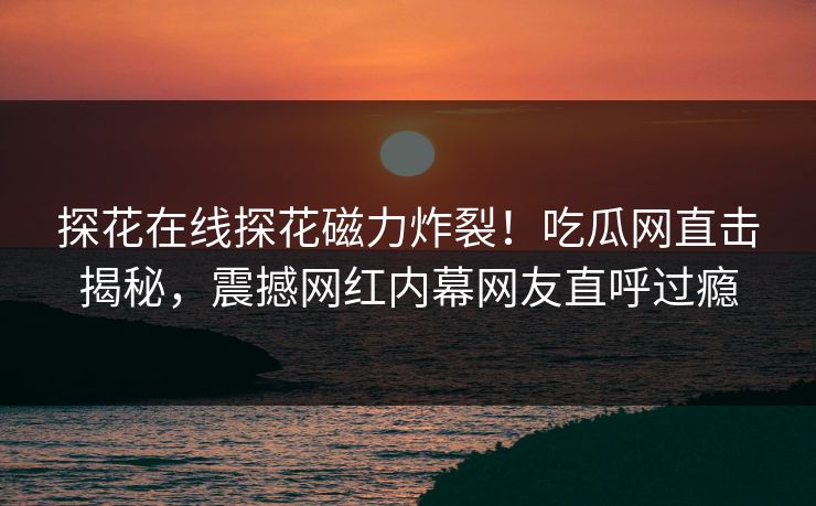 探花在线探花磁力炸裂！吃瓜网直击揭秘，震撼网红内幕网友直呼过瘾  第1张