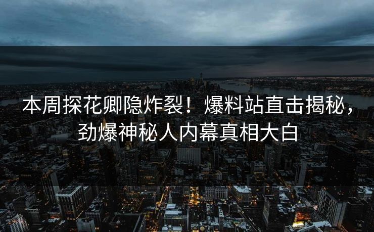 本周探花卿隐炸裂！爆料站直击揭秘，劲爆神秘人内幕真相大白