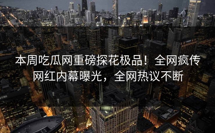 本周吃瓜网重磅探花极品！全网疯传网红内幕曝光，全网热议不断  第1张