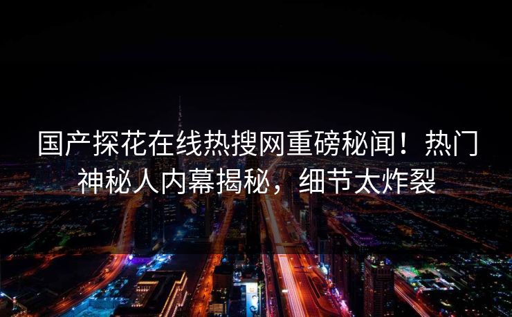 国产探花在线热搜网重磅秘闻！热门神秘人内幕揭秘，细节太炸裂