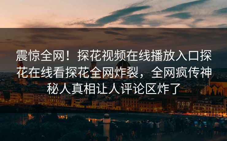 震惊全网！探花视频在线播放入口探花在线看探花全网炸裂，全网疯传神秘人真相让人评论区炸了  第1张
