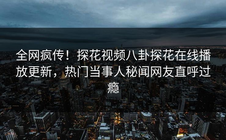 全网疯传！探花视频八卦探花在线播放更新，热门当事人秘闻网友直呼过瘾