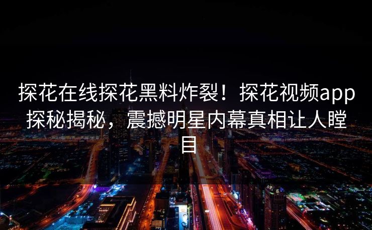 探花在线探花黑料炸裂！探花视频app探秘揭秘，震撼明星内幕真相让人瞠目