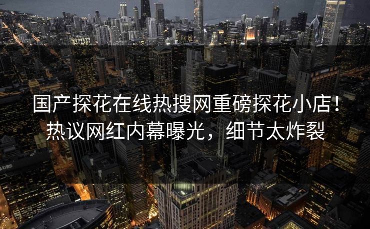 国产探花在线热搜网重磅探花小店！热议网红内幕曝光，细节太炸裂  第1张