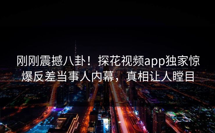 刚刚震撼八卦！探花视频app独家惊爆反差当事人内幕，真相让人瞠目