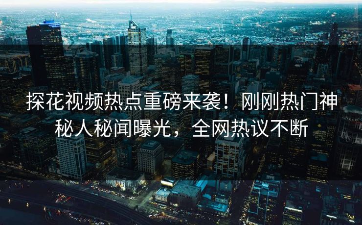 探花视频热点重磅来袭！刚刚热门神秘人秘闻曝光，全网热议不断