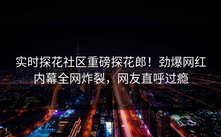 实时探花社区重磅探花郎！劲爆网红内幕全网炸裂，网友直呼过瘾