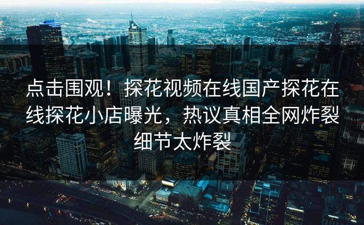 点击围观！探花视频在线国产探花在线探花小店曝光，热议真相全网炸裂细节太炸裂