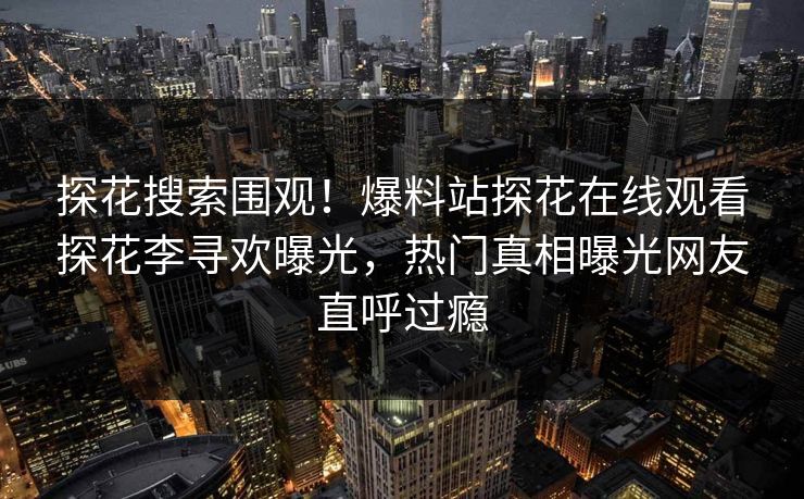 探花搜索围观！爆料站探花在线观看探花李寻欢曝光，热门真相曝光网友直呼过瘾