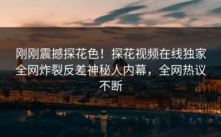 刚刚震撼探花色！探花视频在线独家全网炸裂反差神秘人内幕，全网热议不断