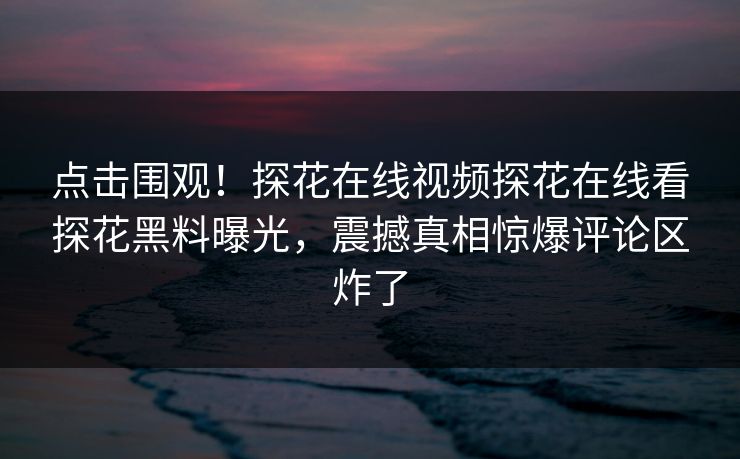 点击围观！探花在线视频探花在线看探花黑料曝光，震撼真相惊爆评论区炸了