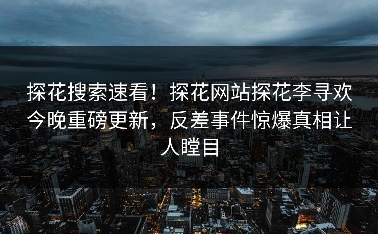 探花搜索速看！探花网站探花李寻欢今晚重磅更新，反差事件惊爆真相让人瞠目