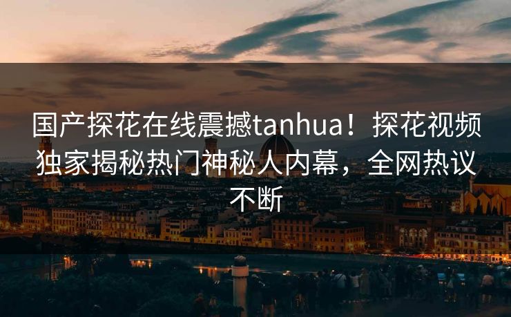 国产探花在线震撼tanhua！探花视频独家揭秘热门神秘人内幕，全网热议不断