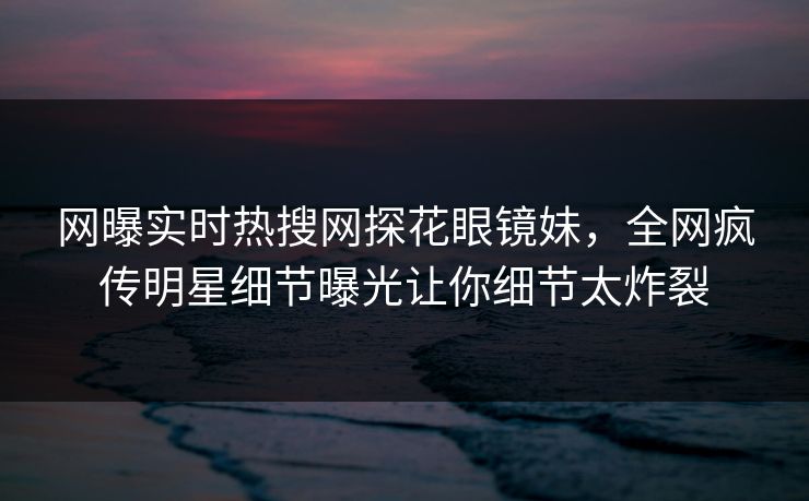 网曝实时热搜网探花眼镜妹，全网疯传明星细节曝光让你细节太炸裂  第1张