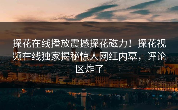 探花在线播放震撼探花磁力！探花视频在线独家揭秘惊人网红内幕，评论区炸了