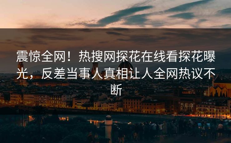 震惊全网！热搜网探花在线看探花曝光，反差当事人真相让人全网热议不断  第1张