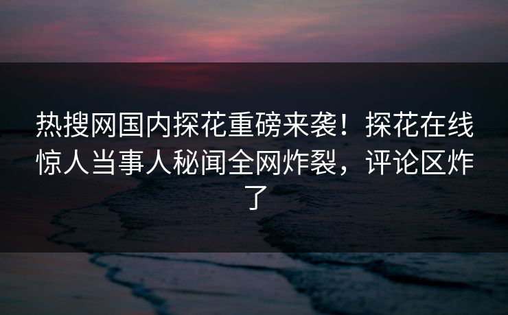 热搜网国内探花重磅来袭！探花在线惊人当事人秘闻全网炸裂，评论区炸了