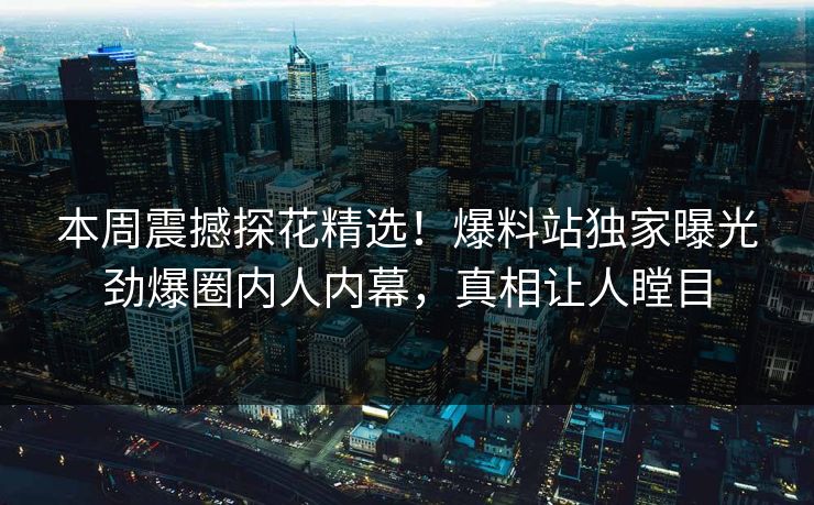 本周震撼探花精选！爆料站独家曝光劲爆圈内人内幕，真相让人瞠目