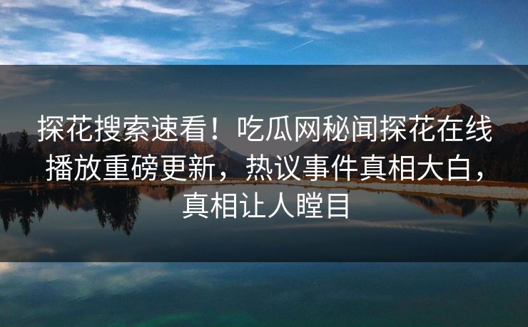 探花搜索速看！吃瓜网秘闻探花在线播放重磅更新，热议事件真相大白，真相让人瞠目