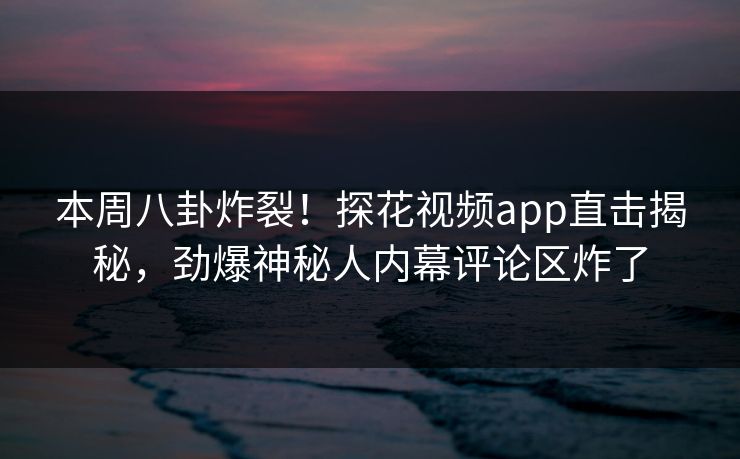 本周八卦炸裂！探花视频app直击揭秘，劲爆神秘人内幕评论区炸了