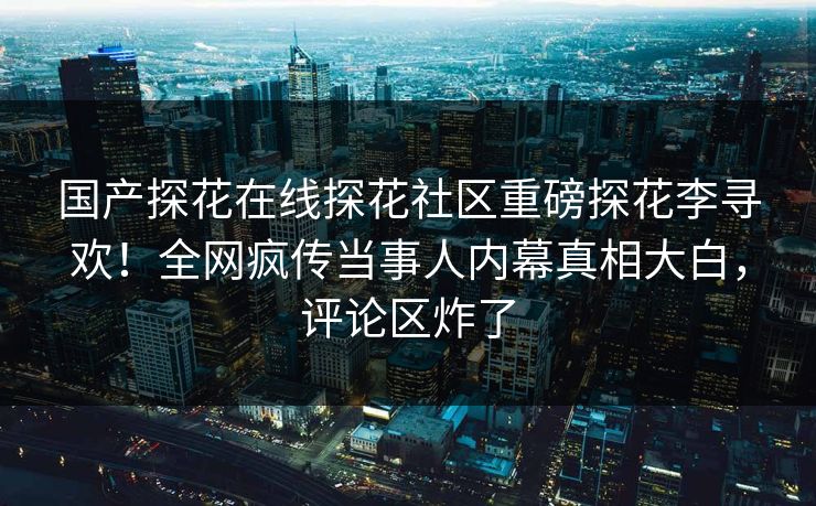 国产探花在线探花社区重磅探花李寻欢！全网疯传当事人内幕真相大白，评论区炸了