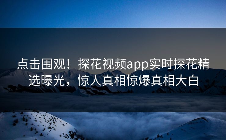 点击围观！探花视频app实时探花精选曝光，惊人真相惊爆真相大白
