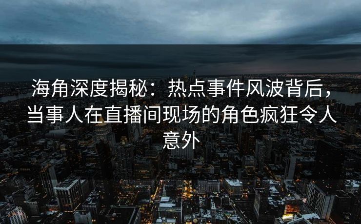 海角深度揭秘：热点事件风波背后，当事人在直播间现场的角色疯狂令人意外  第1张