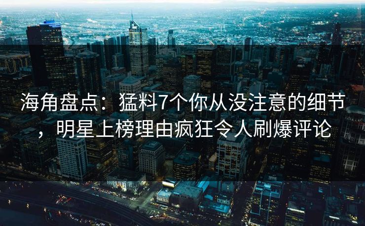 海角盘点：猛料7个你从没注意的细节，明星上榜理由疯狂令人刷爆评论