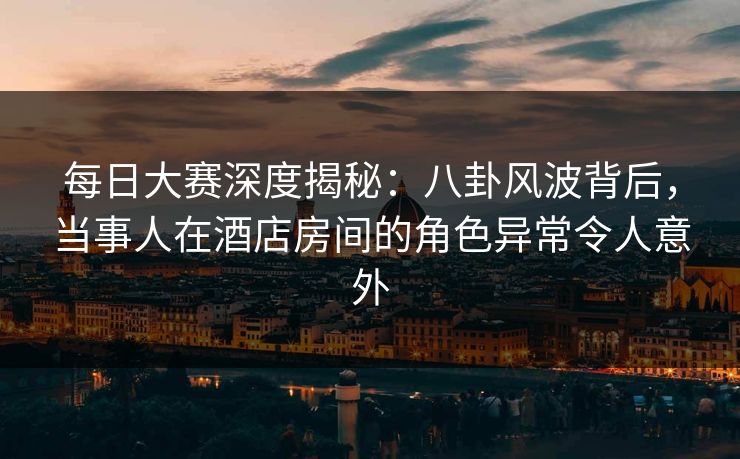 每日大赛深度揭秘：八卦风波背后，当事人在酒店房间的角色异常令人意外