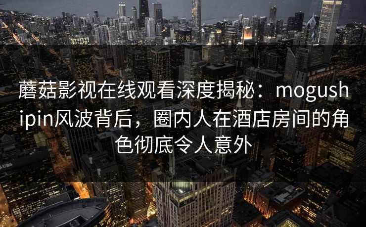 蘑菇影视在线观看深度揭秘：mogushipin风波背后，圈内人在酒店房间的角色彻底令人意外  第1张