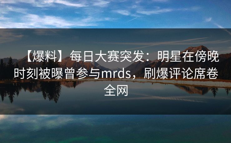 【爆料】每日大赛突发：明星在傍晚时刻被曝曾参与mrds，刷爆评论席卷全网