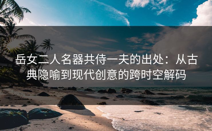 岳女二人名器共侍一夫的出处：从古典隐喻到现代创意的跨时空解码  第1张